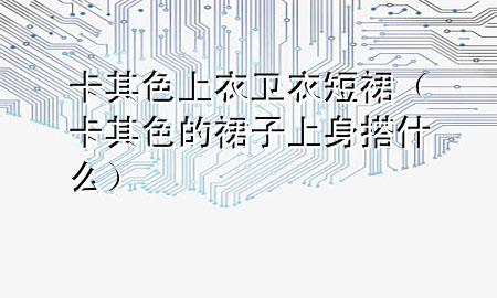 卡其色上衣卫衣短裙（卡其色的裙子上身搭什么）