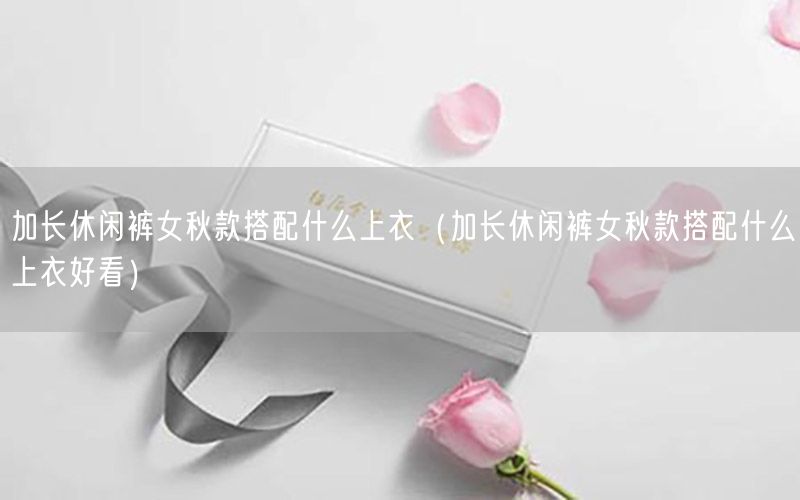 加长休闲裤女秋款搭配什么上衣（加长休闲裤女秋款搭配什么上衣好看）