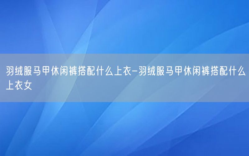 羽绒服马甲休闲裤搭配什么上衣-羽绒服马甲休闲裤搭配什么上衣女