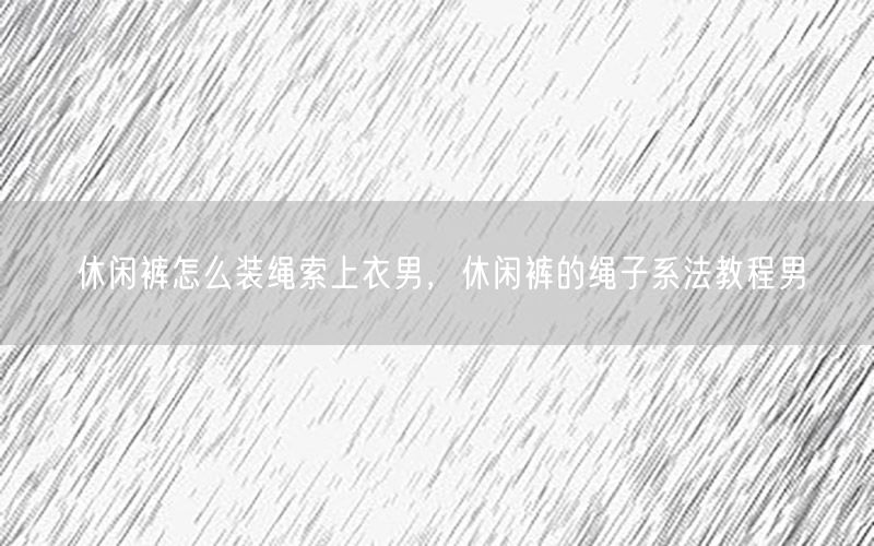 休闲裤怎么装绳索上衣男，休闲裤的绳子系法教程男