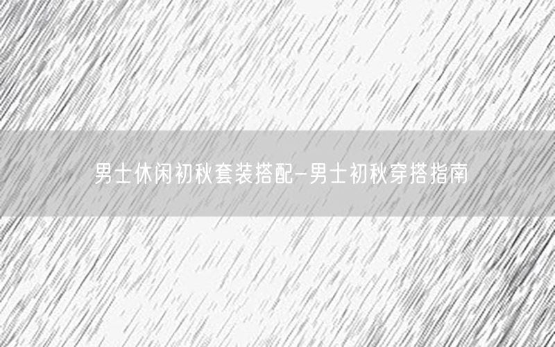 男士休闲初秋套装搭配-男士初秋穿搭指南