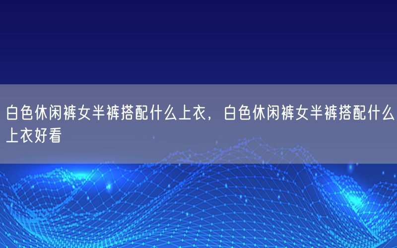 白色休闲裤女半裤搭配什么上衣，白色休闲裤女半裤搭配什么上衣好看