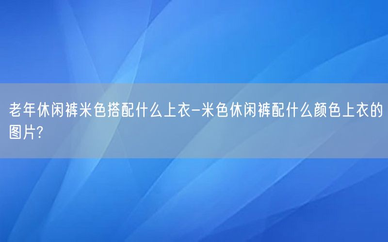 老年休闲裤米色搭配什么上衣-米色休闲裤配什么颜色上衣的图片?