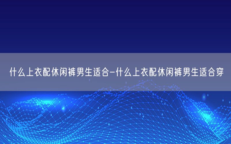 什么上衣配休闲裤男生适合-什么上衣配休闲裤男生适合穿