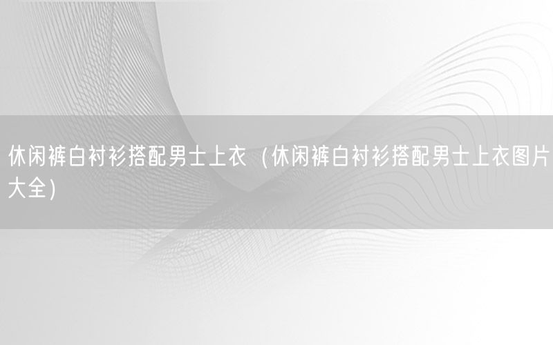 休闲裤白衬衫搭配男士上衣（休闲裤白衬衫搭配男士上衣图片大全）