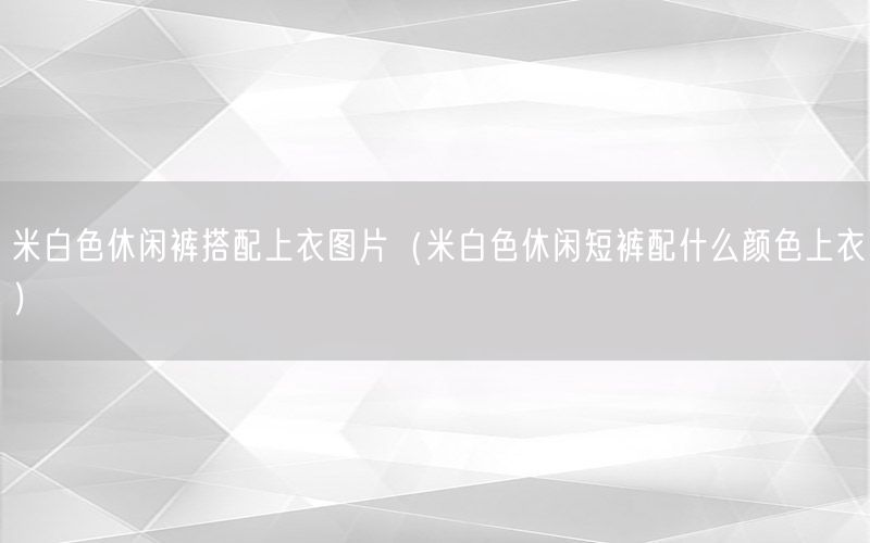 米白色休闲裤搭配上衣图片（米白色休闲短裤配什么颜色上衣）