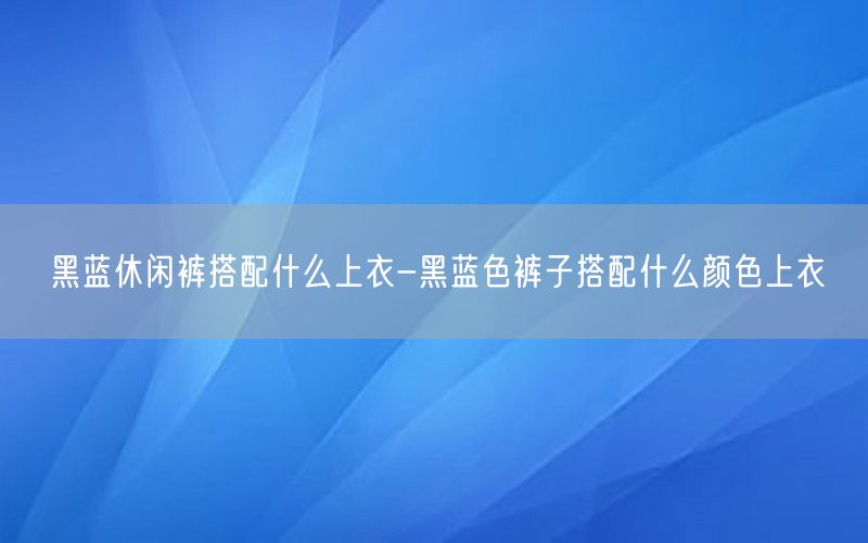 黑蓝休闲裤搭配什么上衣-黑蓝色裤子搭配什么颜色上衣