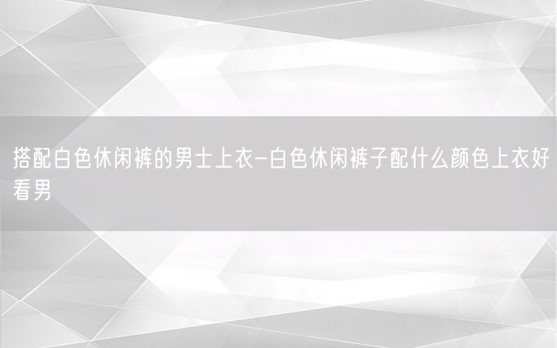 搭配白色休闲裤的男士上衣-白色休闲裤子配什么颜色上衣好看男