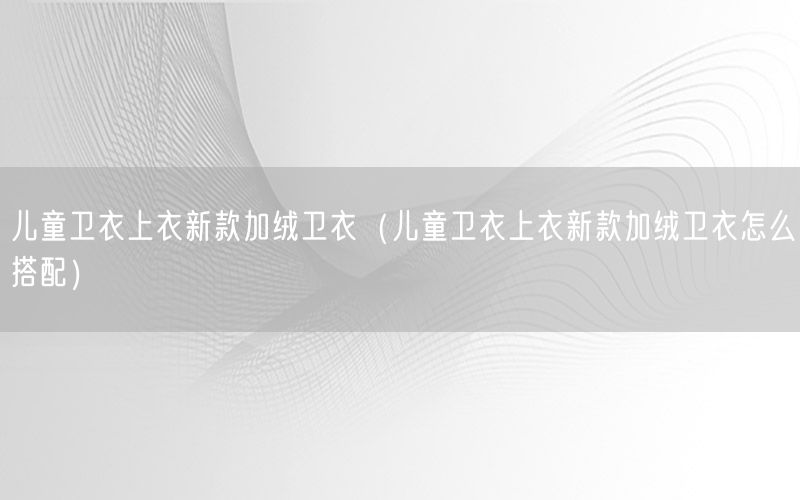 儿童卫衣上衣新款加绒卫衣（儿童卫衣上衣新款加绒卫衣怎么搭配）