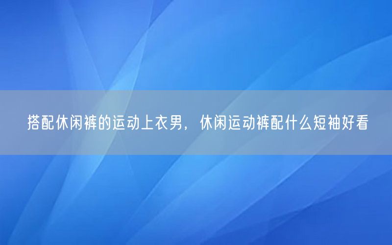 搭配休闲裤的运动上衣男，休闲运动裤配什么短袖好看