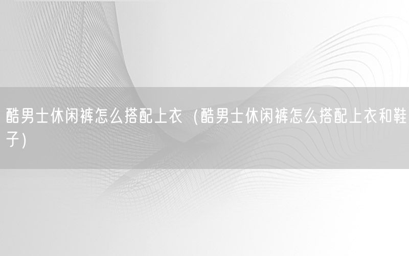 酷男士休闲裤怎么搭配上衣（酷男士休闲裤怎么搭配上衣和鞋子）