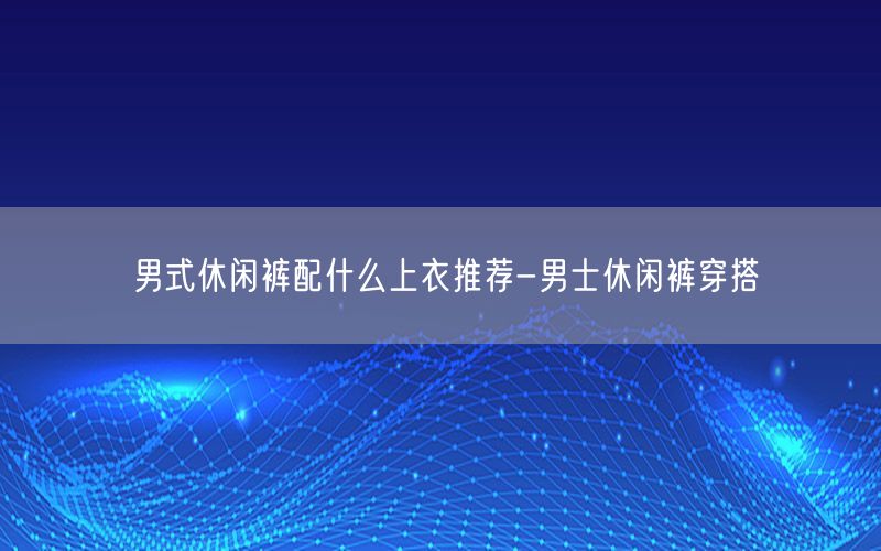 男式休闲裤配什么上衣推荐-男士休闲裤穿搭