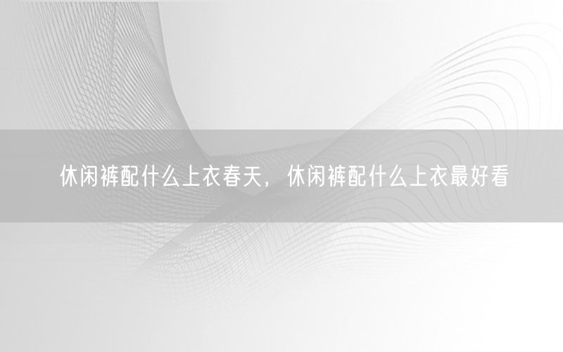 休闲裤配什么上衣春天，休闲裤配什么上衣最好看