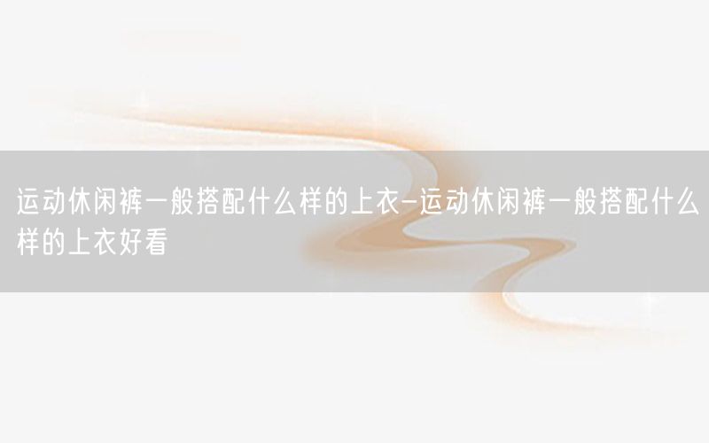 运动休闲裤一般搭配什么样的上衣-运动休闲裤一般搭配什么样的上衣好看