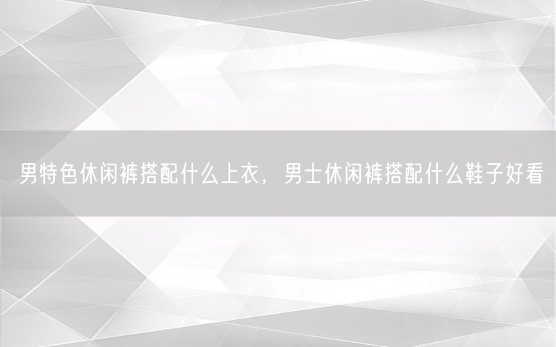 男特色休闲裤搭配什么上衣，男士休闲裤搭配什么鞋子好看