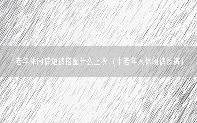 老年休闲裤短裤搭配什么上衣（中老年人休闲裤长裤）