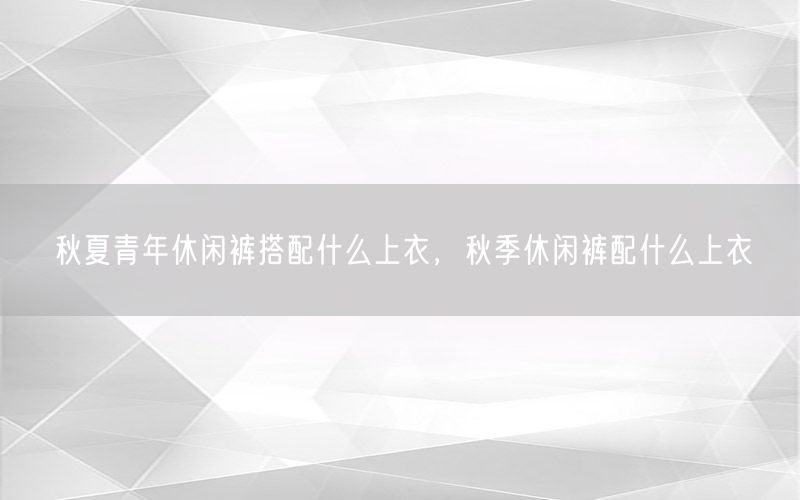 秋夏青年休闲裤搭配什么上衣，秋季休闲裤配什么上衣