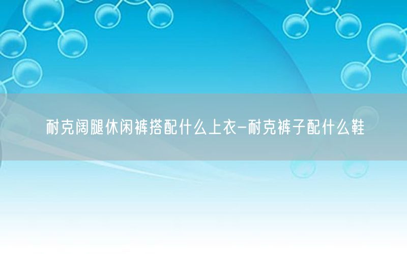 耐克阔腿休闲裤搭配什么上衣-耐克裤子配什么鞋