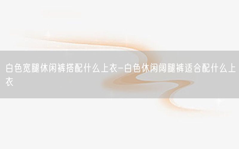 白色宽腿休闲裤搭配什么上衣-白色休闲阔腿裤适合配什么上衣