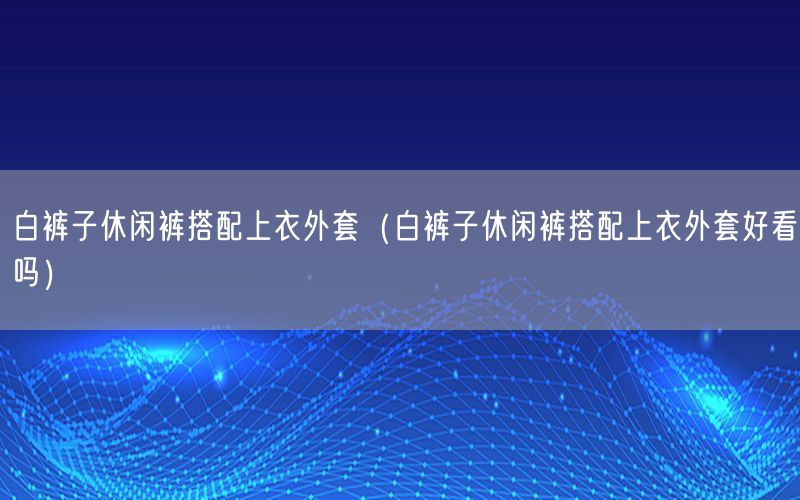 白裤子休闲裤搭配上衣外套（白裤子休闲裤搭配上衣外套好看吗）