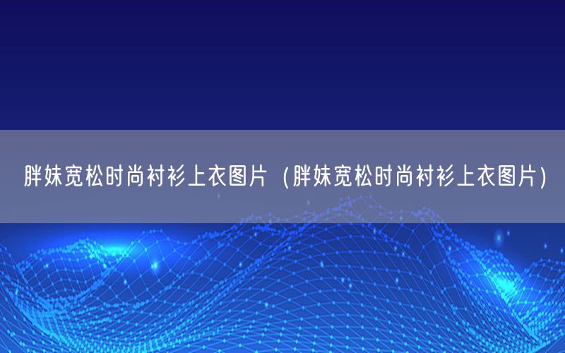 胖妹宽松时尚衬衫上衣图片（胖妹宽松时尚衬衫上衣图片）