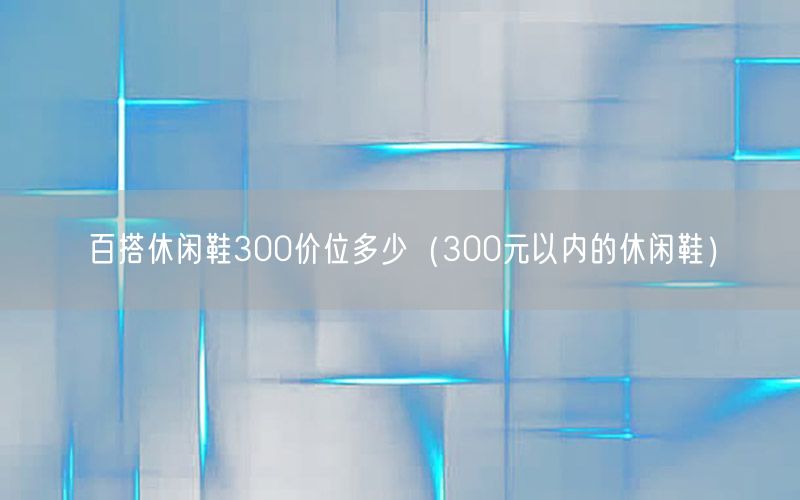 百搭休闲鞋300价位多少（300元以内的休闲鞋）