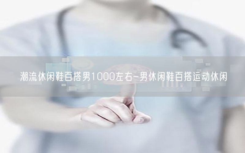 潮流休闲鞋百搭男1000左右-男休闲鞋百搭运动休闲