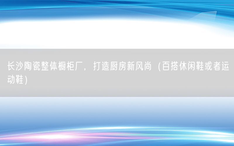 长沙陶瓷整体橱柜厂，打造厨房新风尚（百搭休闲鞋或者运动鞋）