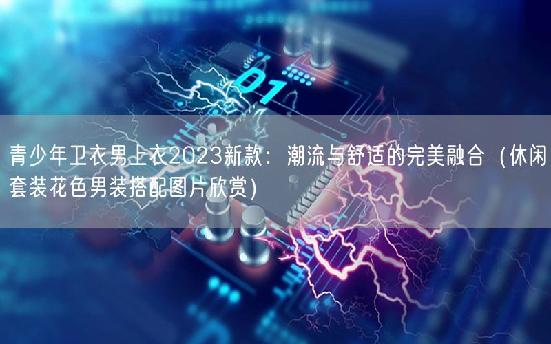 青少年卫衣男上衣2023新款：潮流与舒适的完美融合（休闲套装花色男装搭配图片欣赏）