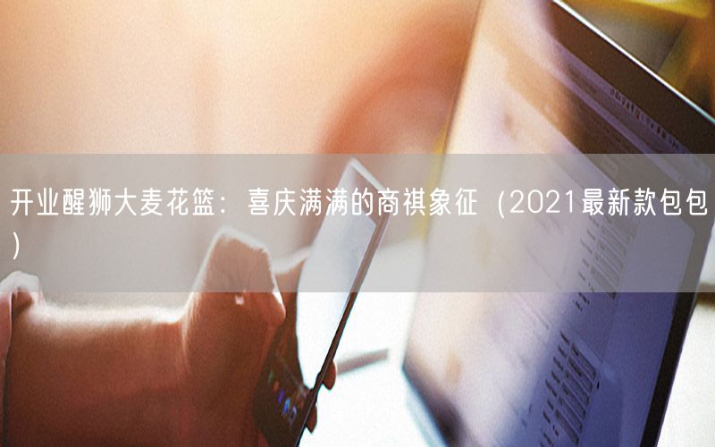 开业醒狮大麦花篮：喜庆满满的商祺象征（2021最新款包包）