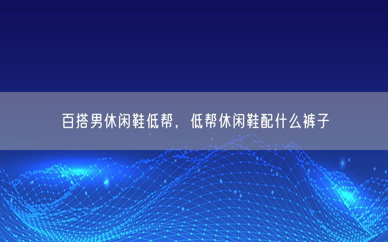 百搭男休闲鞋低帮，低帮休闲鞋配什么裤子