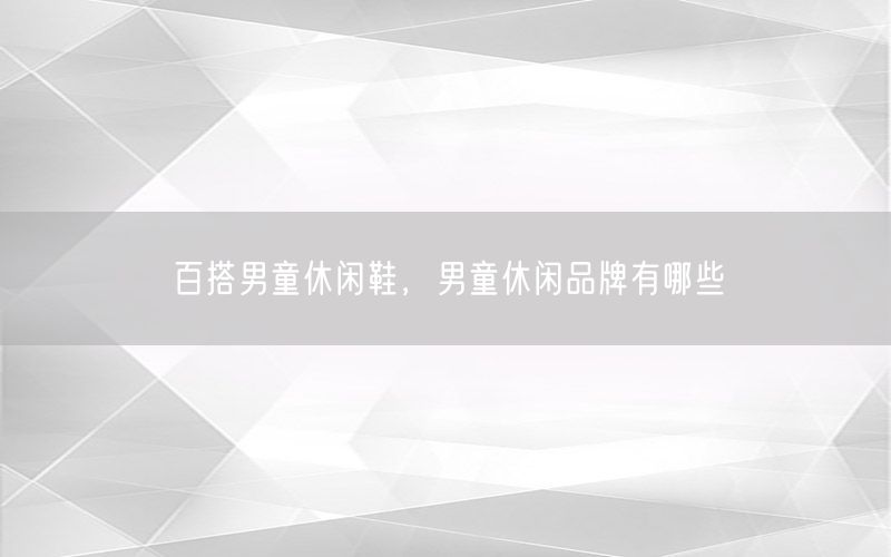 百搭男童休闲鞋，男童休闲品牌有哪些