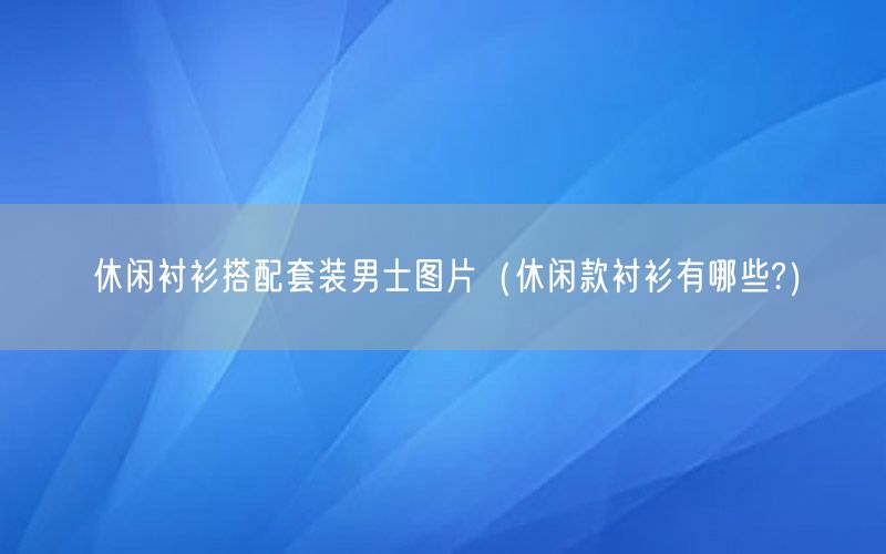 休闲衬衫搭配套装男士图片（休闲款衬衫有哪些?）