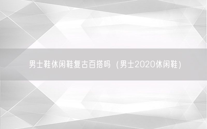 男士鞋休闲鞋复古百搭吗（男士2020休闲鞋）