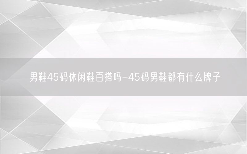 男鞋45码休闲鞋百搭吗-45码男鞋都有什么牌子