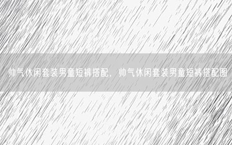 帅气休闲套装男童短裤搭配，帅气休闲套装男童短裤搭配图